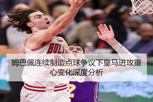 姆巴佩连续制造点球争议下皇马进攻重心变化深度分析